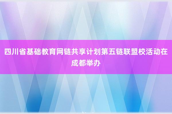 四川省基础教育网链共享计划第五链联盟校活动在成都举办