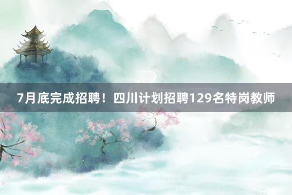 7月底完成招聘！四川计划招聘129名特岗教师