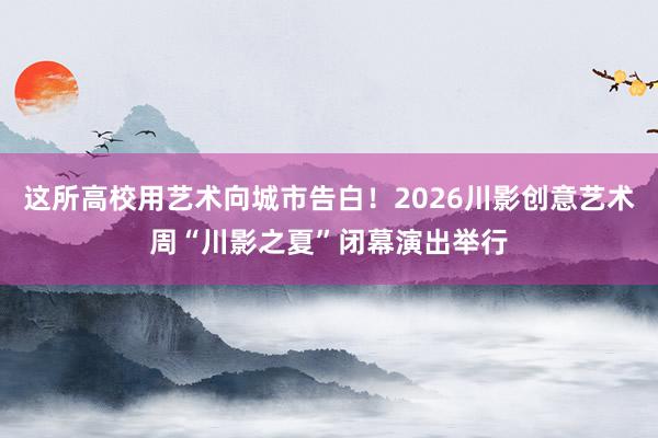 这所高校用艺术向城市告白！2026川影创意艺术周“川影之夏”闭幕演出举行