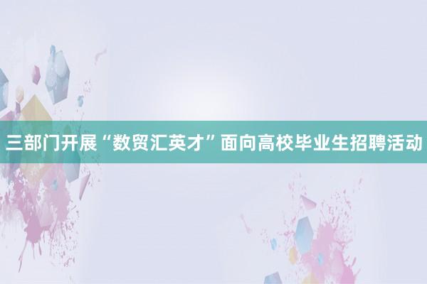 三部门开展“数贸汇英才”面向高校毕业生招聘活动