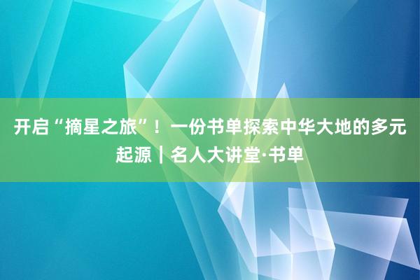 开启“摘星之旅”！一份书单探索中华大地的多元起源｜名人大讲堂·书单