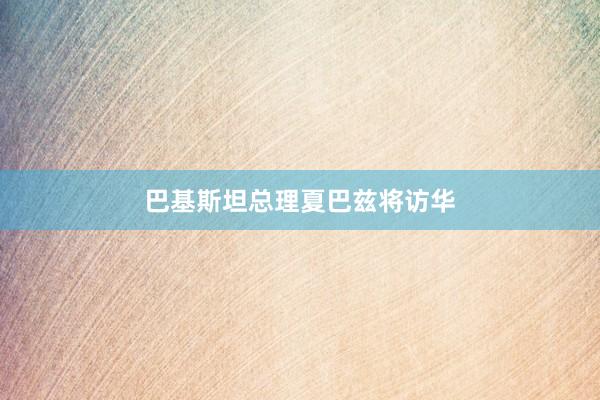 巴基斯坦总理夏巴兹将访华