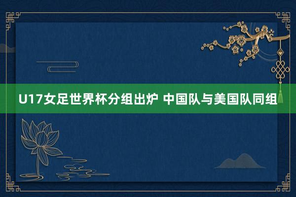 U17女足世界杯分组出炉 中国队与美国队同组