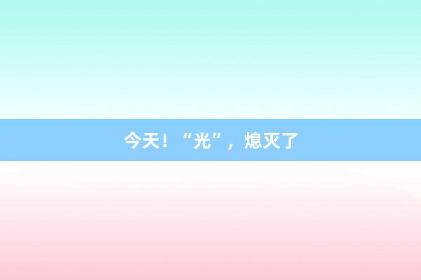 今天！“光”，熄灭了