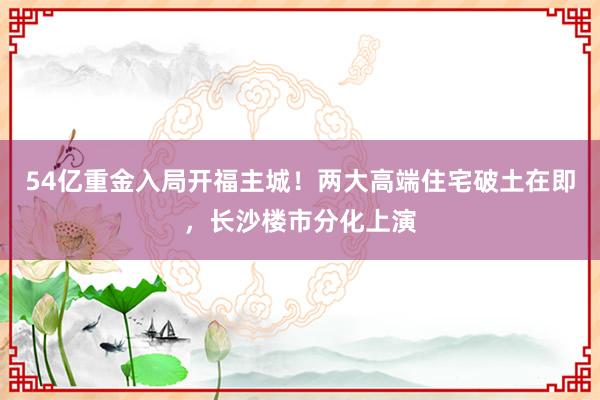 54亿重金入局开福主城！两大高端住宅破土在即，长沙楼市分化上演
