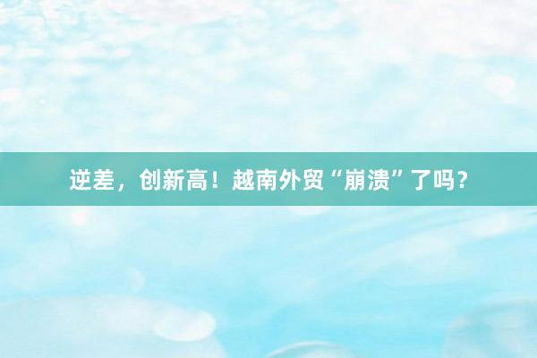 逆差，创新高！越南外贸“崩溃”了吗？