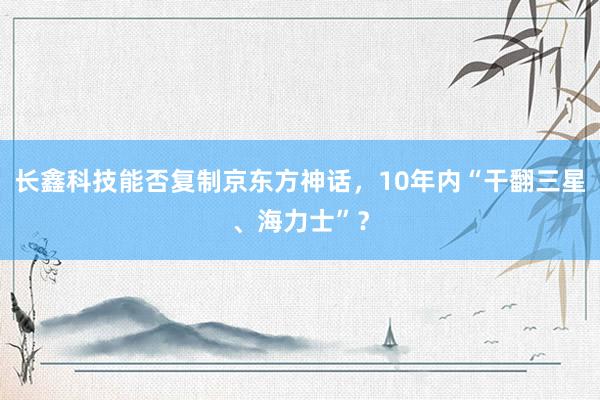 长鑫科技能否复制京东方神话，10年内“干翻三星、海力士”？