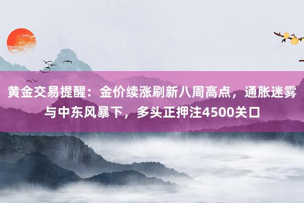 黄金交易提醒：金价续涨刷新八周高点，通胀迷雾与中东风暴下，多头正押注4500关口