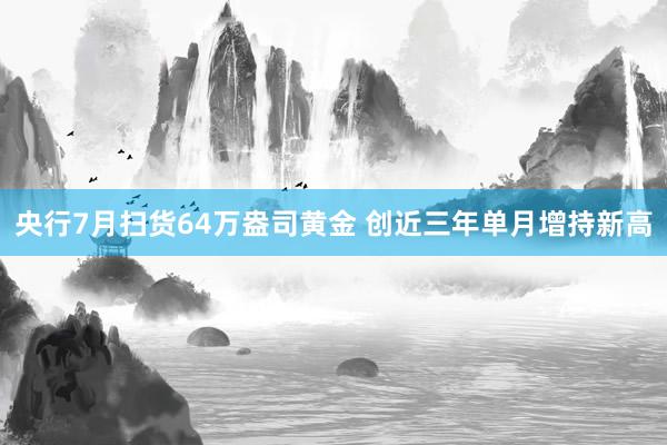 央行7月扫货64万盎司黄金 创近三年单月增持新高