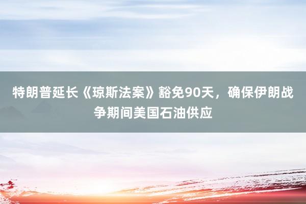 特朗普延长《琼斯法案》豁免90天，确保伊朗战争期间美国石油供应