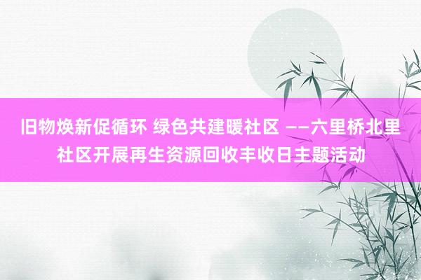 旧物焕新促循环 绿色共建暖社区 ——六里桥北里社区开展再生资源回收丰收日主题活动