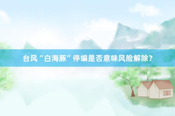 台风“白海豚”停编是否意味风险解除？