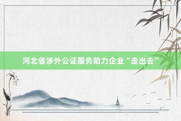 河北省涉外公证服务助力企业“走出去”