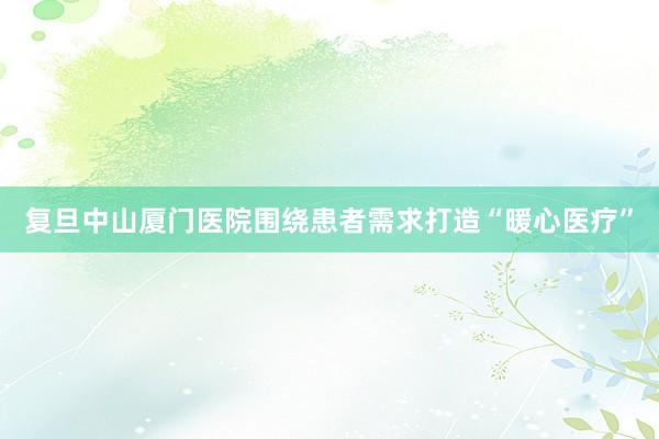 复旦中山厦门医院围绕患者需求打造“暖心医疗”