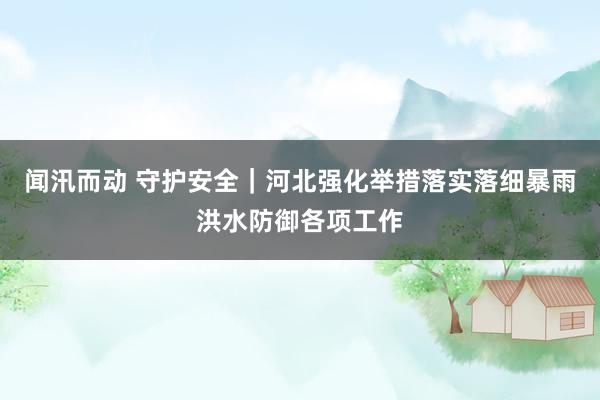 闻汛而动 守护安全｜河北强化举措落实落细暴雨洪水防御各项工作