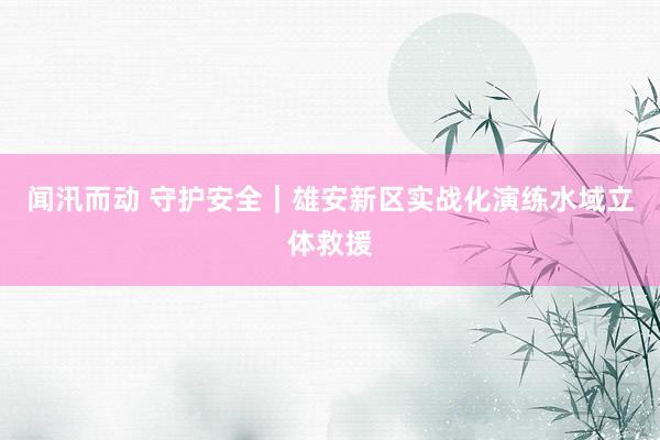 闻汛而动 守护安全｜雄安新区实战化演练水域立体救援