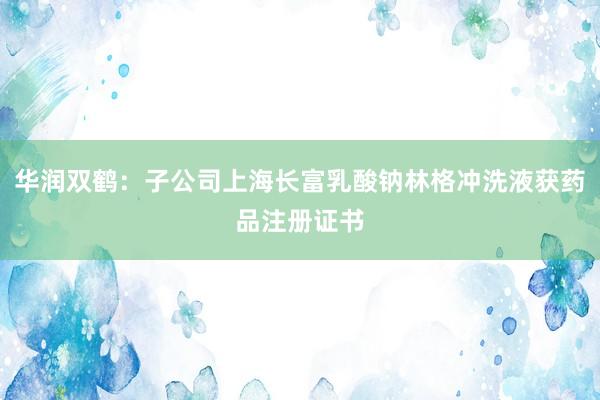 华润双鹤：子公司上海长富乳酸钠林格冲洗液获药品注册证书