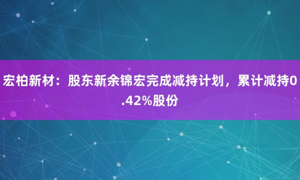 宏柏新材：股东新余锦宏完成减持计划，累计减持0.42%股份