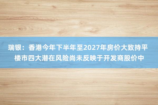 瑞银：香港今年下半年至2027年房价大致持平 楼市四大潜在风险尚未反映于开发商股价中