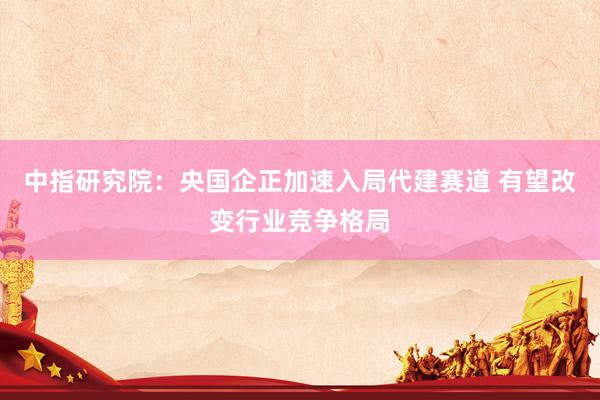 中指研究院：央国企正加速入局代建赛道 有望改变行业竞争格局