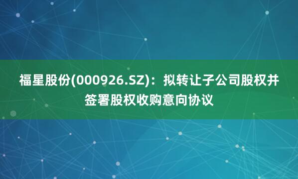 福星股份(000926.SZ)：拟转让子公司股权并签署股权收购意向协议