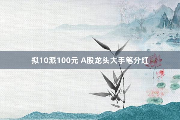 拟10派100元 A股龙头大手笔分红