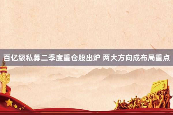 百亿级私募二季度重仓股出炉 两大方向成布局重点