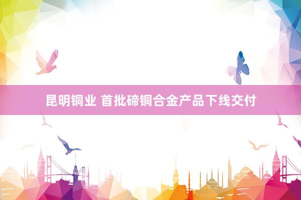 昆明铜业 首批碲铜合金产品下线交付