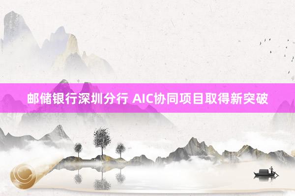 邮储银行深圳分行 AIC协同项目取得新突破