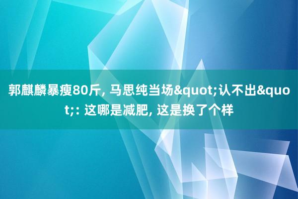 郭麒麟暴瘦80斤, 马思纯当场"认不出": 这哪是减肥, 这是换了个样