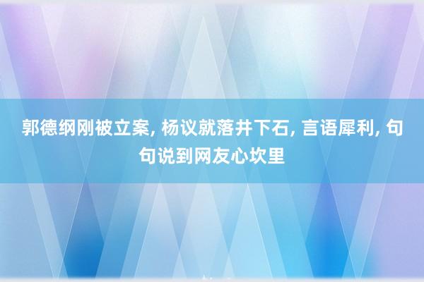 郭德纲刚被立案, 杨议就落井下石, 言语犀利, 句句说到网友心坎里