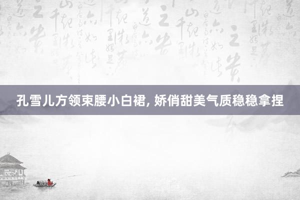 孔雪儿方领束腰小白裙, 娇俏甜美气质稳稳拿捏