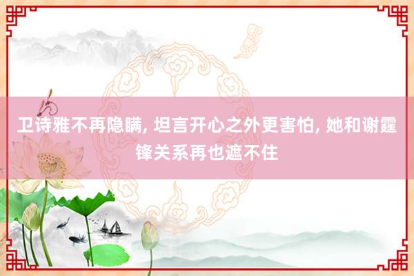 卫诗雅不再隐瞒, 坦言开心之外更害怕, 她和谢霆锋关系再也遮不住