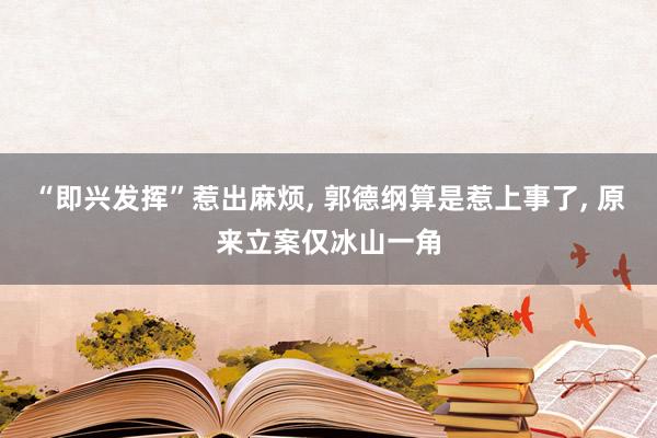 “即兴发挥”惹出麻烦, 郭德纲算是惹上事了, 原来立案仅冰山一角