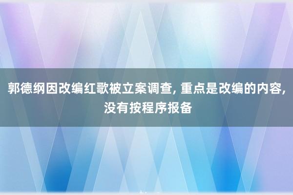 郭德纲因改编红歌被立案调查, 重点是改编的内容, 没有按程序报备