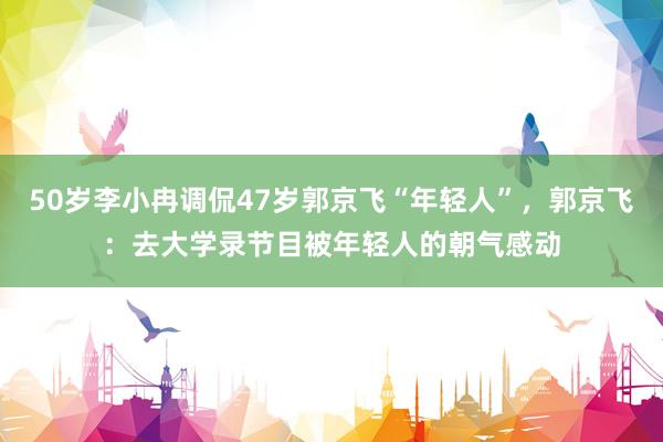 50岁李小冉调侃47岁郭京飞“年轻人”，郭京飞：去大学录节目被年轻人的朝气感动