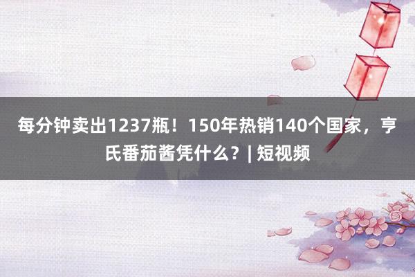 每分钟卖出1237瓶！150年热销140个国家，亨氏番茄酱凭什么？| 短视频