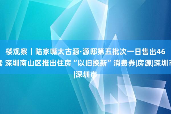 楼观察｜陆家嘴太古源·源邸第五批次一日售出46套 深圳南山区推出住房“以旧换新”消费券|房源|深圳市