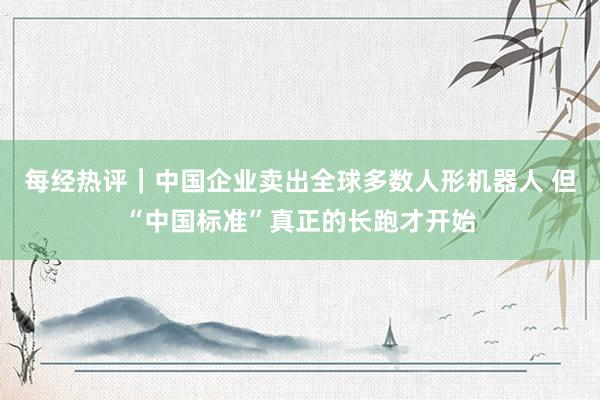 每经热评｜中国企业卖出全球多数人形机器人 但“中国标准”真正的长跑才开始