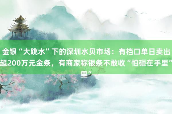 金银“大跳水”下的深圳水贝市场：有档口单日卖出超200万元金条，有商家称银条不敢收“怕砸在手里”