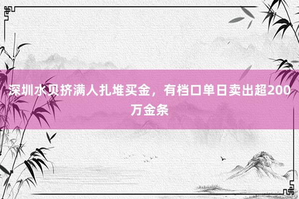 深圳水贝挤满人扎堆买金，有档口单日卖出超200万金条