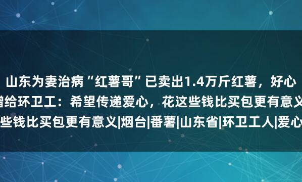 山东为妻治病“红薯哥”已卖出1.4万斤红薯，好心女子一人买5000斤捐赠给环卫工：希望传递爱心，花这些钱比买包更有意义|烟台|番薯|山东省|环卫工人|爱心传递