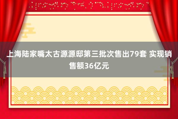 上海陆家嘴太古源源邸第三批次售出79套 实现销售额36亿元