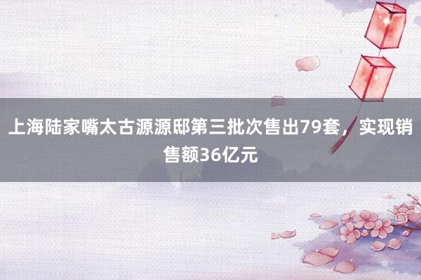 上海陆家嘴太古源源邸第三批次售出79套，实现销售额36亿元