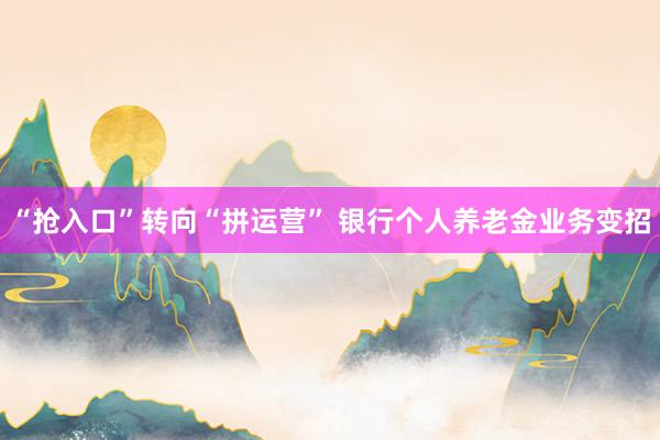 “抢入口”转向“拼运营” 银行个人养老金业务变招