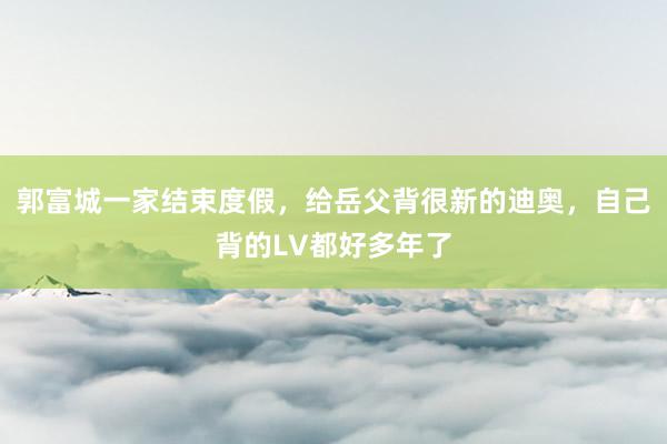 郭富城一家结束度假，给岳父背很新的迪奥，自己背的LV都好多年了