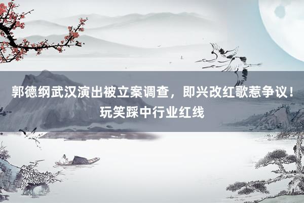 郭德纲武汉演出被立案调查，即兴改红歌惹争议！玩笑踩中行业红线