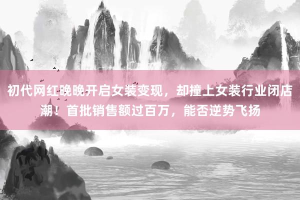初代网红晚晚开启女装变现，却撞上女装行业闭店潮！首批销售额过百万，能否逆势飞扬