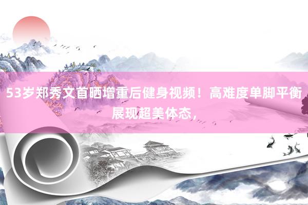 53岁郑秀文首晒增重后健身视频！高难度单脚平衡展现超美体态，