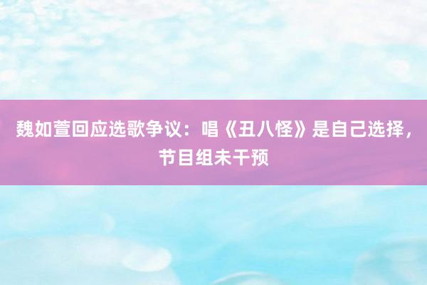 魏如萱回应选歌争议：唱《丑八怪》是自己选择，节目组未干预